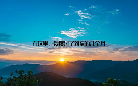 在这里, 我度过了难忘的几个月