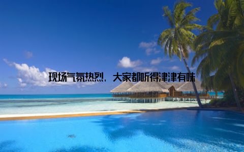 现场气氛热烈, 大家都听得津津有味
