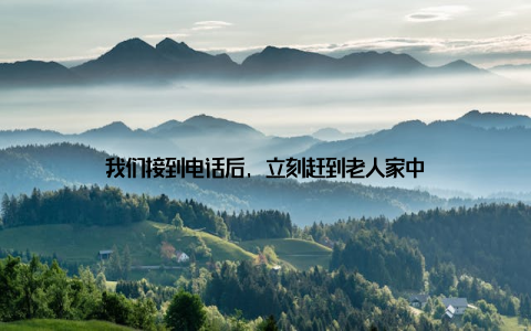 我们接到电话后, 立刻赶到老人家中