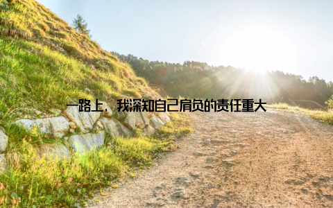 一路上, 我深知自己肩负的责任重大